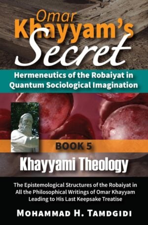 Omar Khayyam’s Secret: Hermeneutics of the Robaiyat in Quantum Sociological Imagination: Book 5: Khayyami Theology: The Epistemological Structures of the Robaiyat in All the Philosophical Writings of Omar Khayyam Leading to His Last Keepsake Treatise— by Mohammad H. Tamdgidi