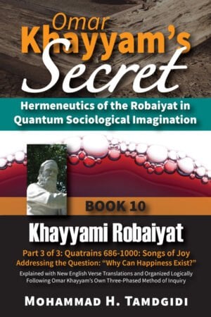 Front Cover - Omar Khayyam’s Secret: Hermeneutics of the Robaiyat in Quantum Sociological Imagination: Book 10: Khayyami Robaiyat: Part 3 of 3: Quatrains 686-1000: Songs of Joy Addressing the Question “Why Can Happiness Exist?”: Explained with New English Verse Translations and Organized Logically Following Omar Khayyam’s Own Three-Phased Method of Inquiry--by Mohammad H. Tamdgidi