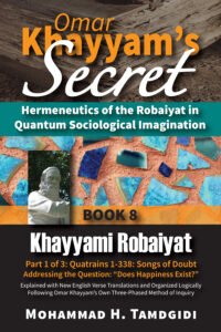 Front Cover - Omar Khayyam’s Secret: Hermeneutics of the Robaiyat in Quantum Sociological Imagination: Book 8: Khayyami Robaiyat: Part 1 of 3: Quatrains 1-338: Songs of Doubt Addressing the Question “Does Happiness Exist?”: Explained with New English Verse Translations and Organized Logically Following Omar Khayyam’s Own Three-Phased Method of Inquiry - by Mohammad Tamdgidi