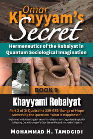 Front Cover - Omar Khayyam’s Secret: Hermeneutics of the Robaiyat in Quantum Sociological Imagination: Book 9: Khayyami Robaiyat: Part 2 of 3: Quatrains 339-685: Songs of Hope Addressing the Question “What Is Happiness?”: Explained with New English Verse Translations and Organized Logically Following Omar Khayyam’s Own Three-Phased Method of Inquiry--by Mohammad H. Tamdgidi